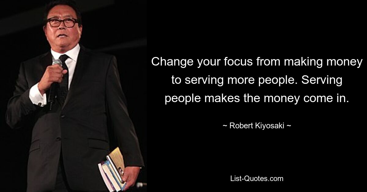 Change your focus from making money to serving more people. Serving people makes the money come in. — © Robert Kiyosaki