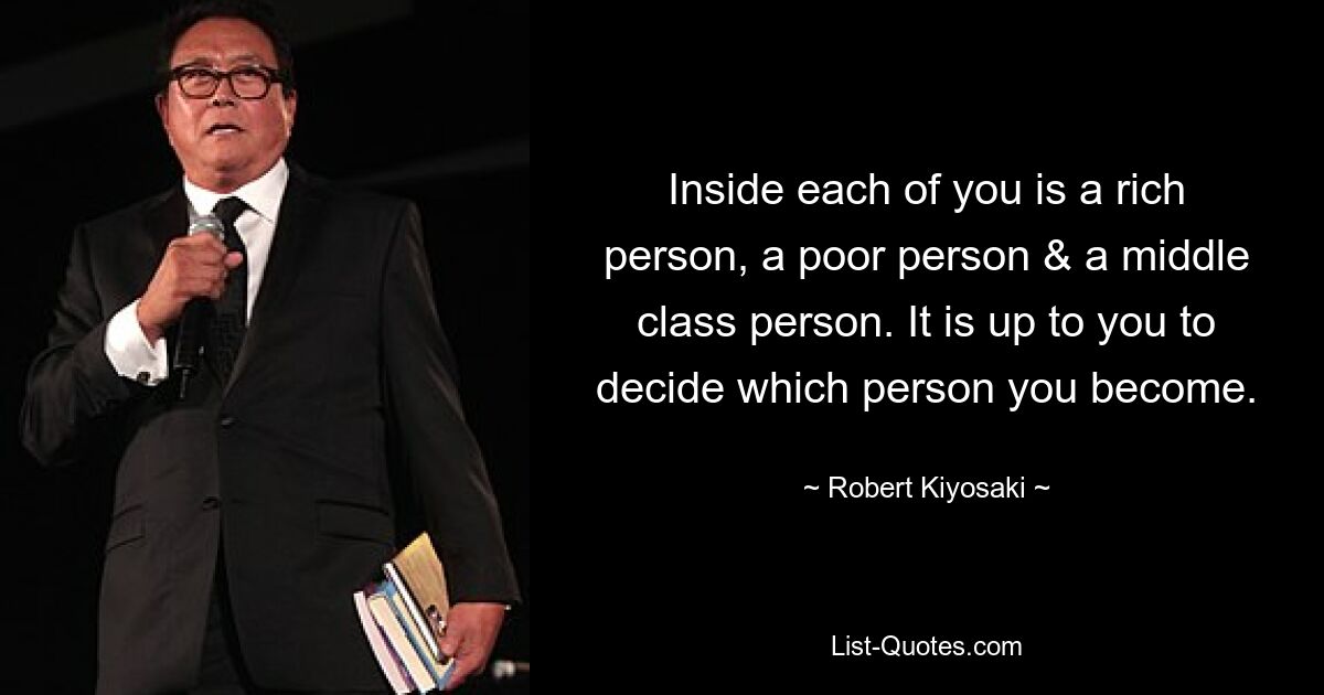 Inside each of you is a rich person, a poor person & a middle class person. It is up to you to decide which person you become. — © Robert Kiyosaki