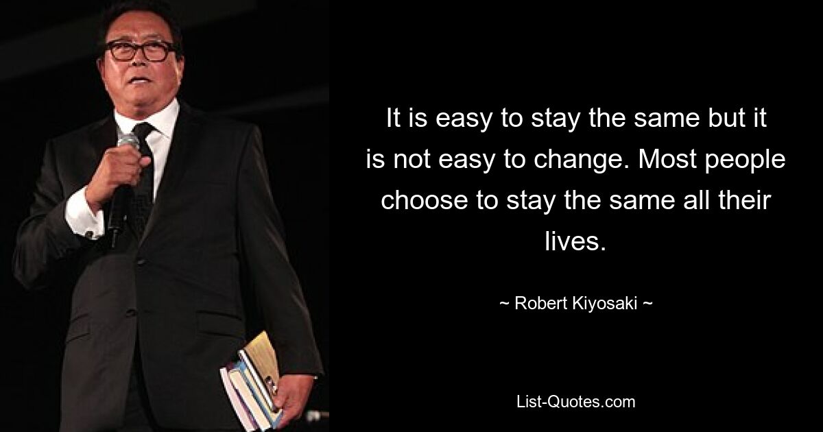 It is easy to stay the same but it is not easy to change. Most people choose to stay the same all their lives. — © Robert Kiyosaki