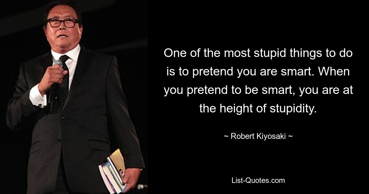 One of the most stupid things to do is to pretend you are smart. When you pretend to be smart, you are at the height of stupidity. — © Robert Kiyosaki