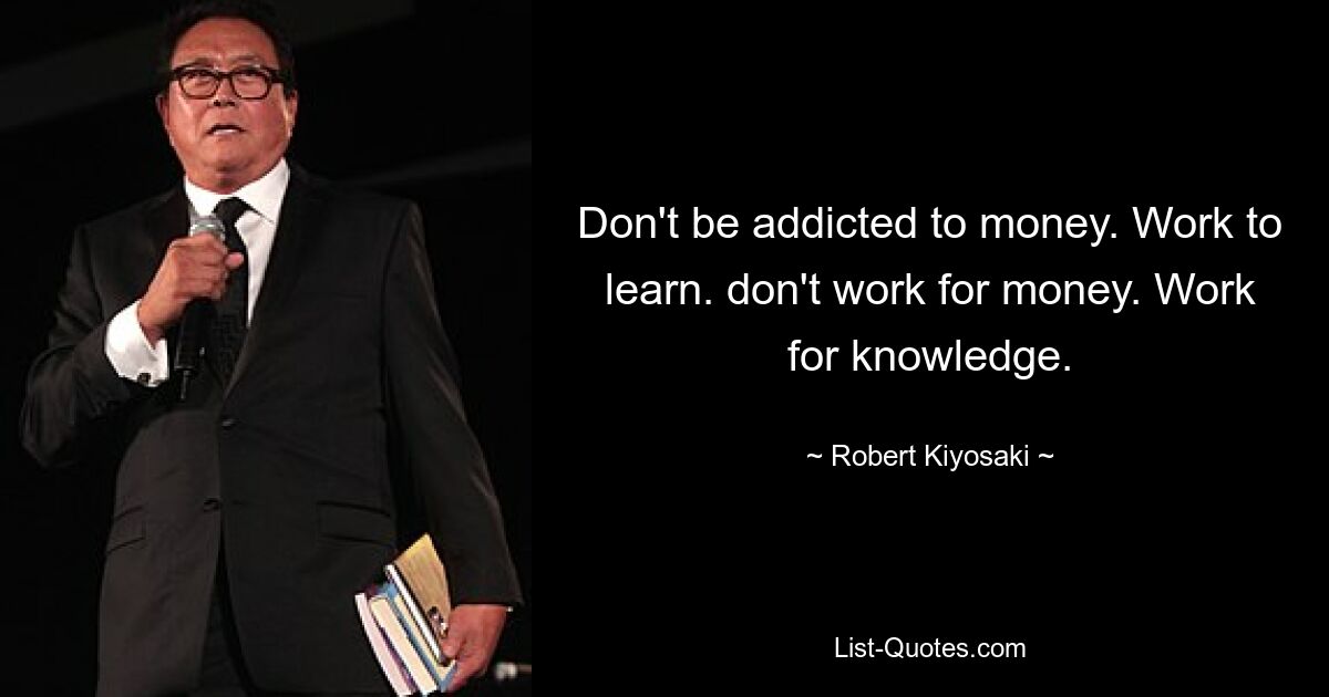 Don't be addicted to money. Work to learn. don't work for money. Work for knowledge. — © Robert Kiyosaki