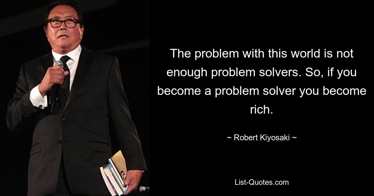 The problem with this world is not enough problem solvers. So, if you become a problem solver you become rich. — © Robert Kiyosaki