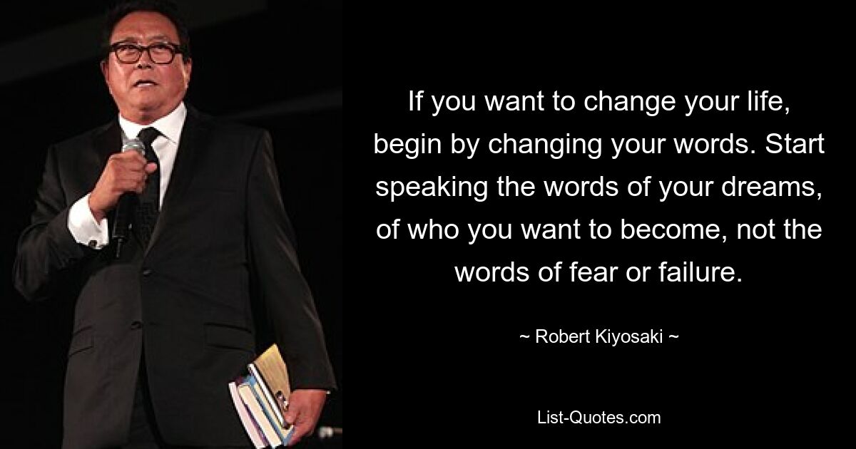 If you want to change your life, begin by changing your words. Start speaking the words of your dreams, of who you want to become, not the words of fear or failure. — © Robert Kiyosaki