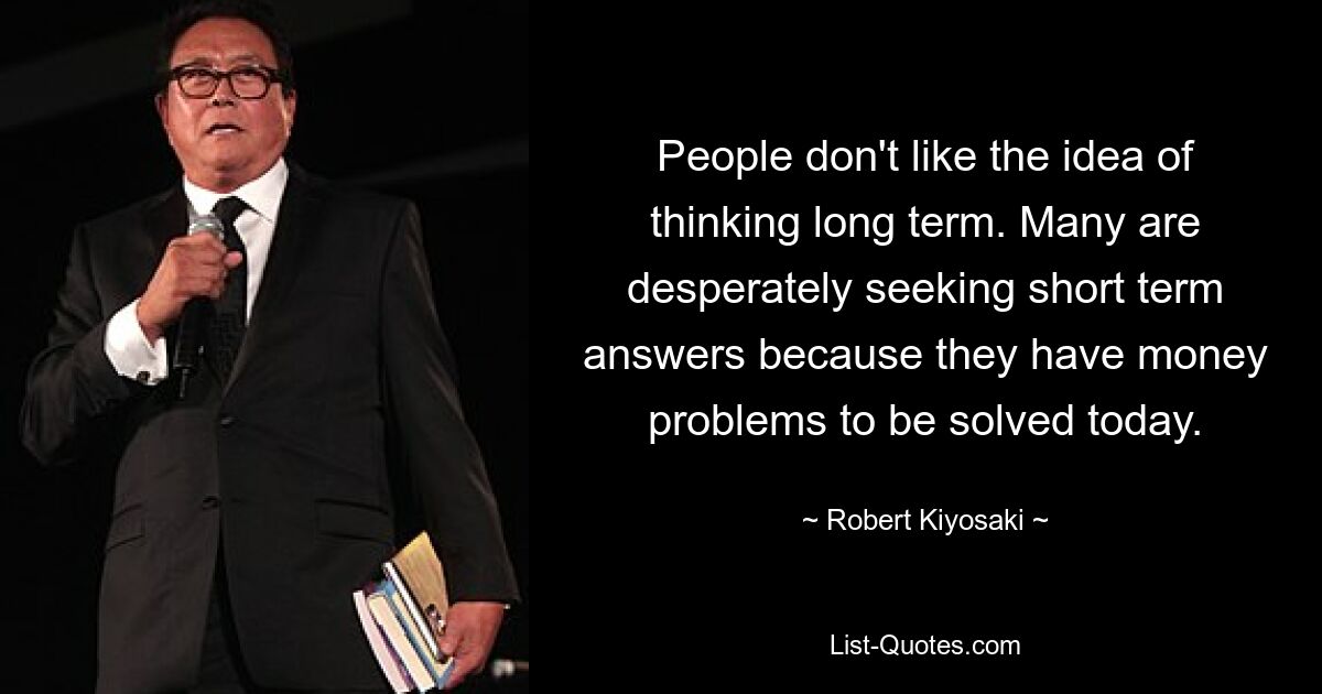 People don't like the idea of thinking long term. Many are desperately seeking short term answers because they have money problems to be solved today. — © Robert Kiyosaki