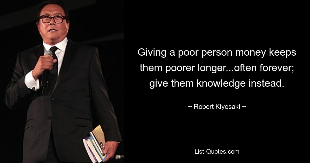 Giving a poor person money keeps them poorer longer...often forever; give them knowledge instead. — © Robert Kiyosaki