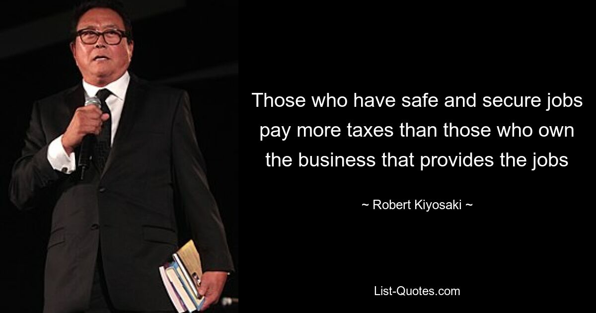 Those who have safe and secure jobs pay more taxes than those who own the business that provides the jobs — © Robert Kiyosaki