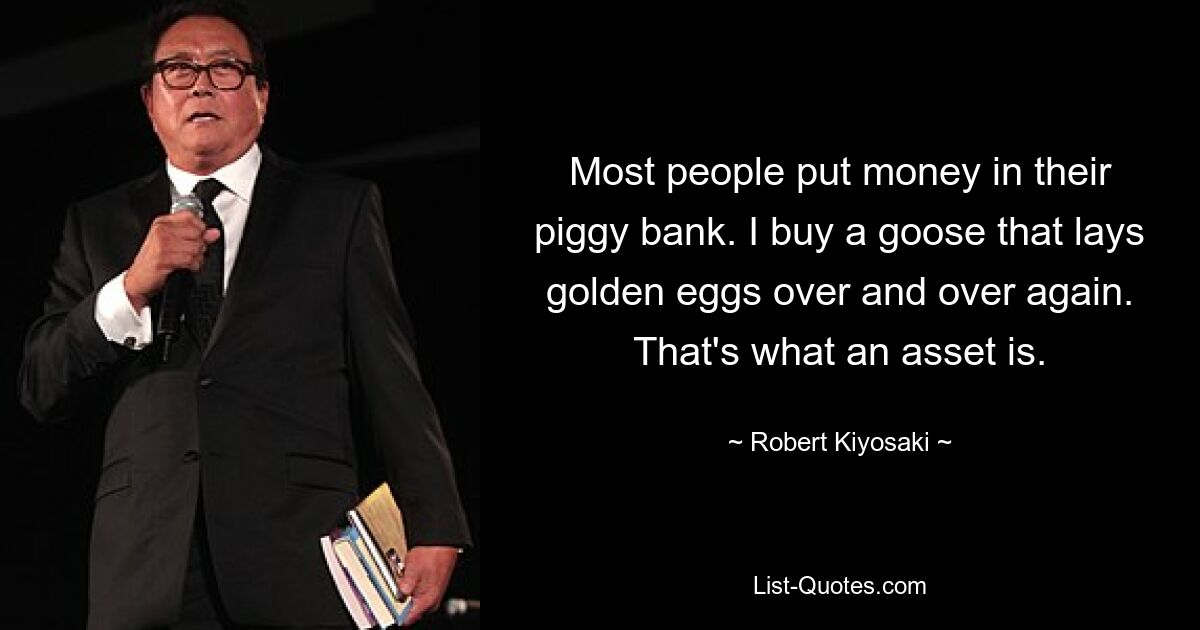 Die meisten Menschen legen Geld in ihr Sparschwein. Ich kaufe eine Gans, die immer wieder goldene Eier legt. Das ist ein Vermögenswert. — © Robert Kiyosaki