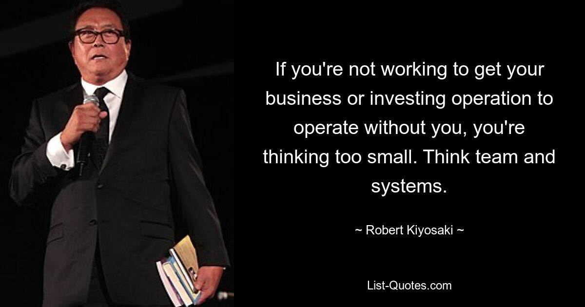 If you're not working to get your business or investing operation to operate without you, you're thinking too small. Think team and systems. — © Robert Kiyosaki