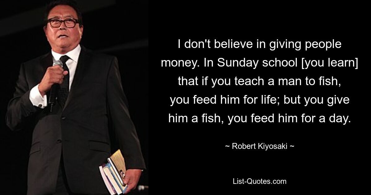 I don't believe in giving people money. In Sunday school [you learn] that if you teach a man to fish, you feed him for life; but you give him a fish, you feed him for a day. — © Robert Kiyosaki