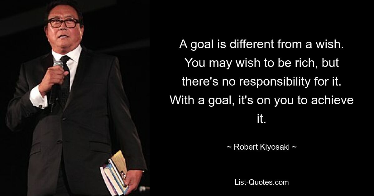 A goal is different from a wish. You may wish to be rich, but there's no responsibility for it. With a goal, it's on you to achieve it. — © Robert Kiyosaki