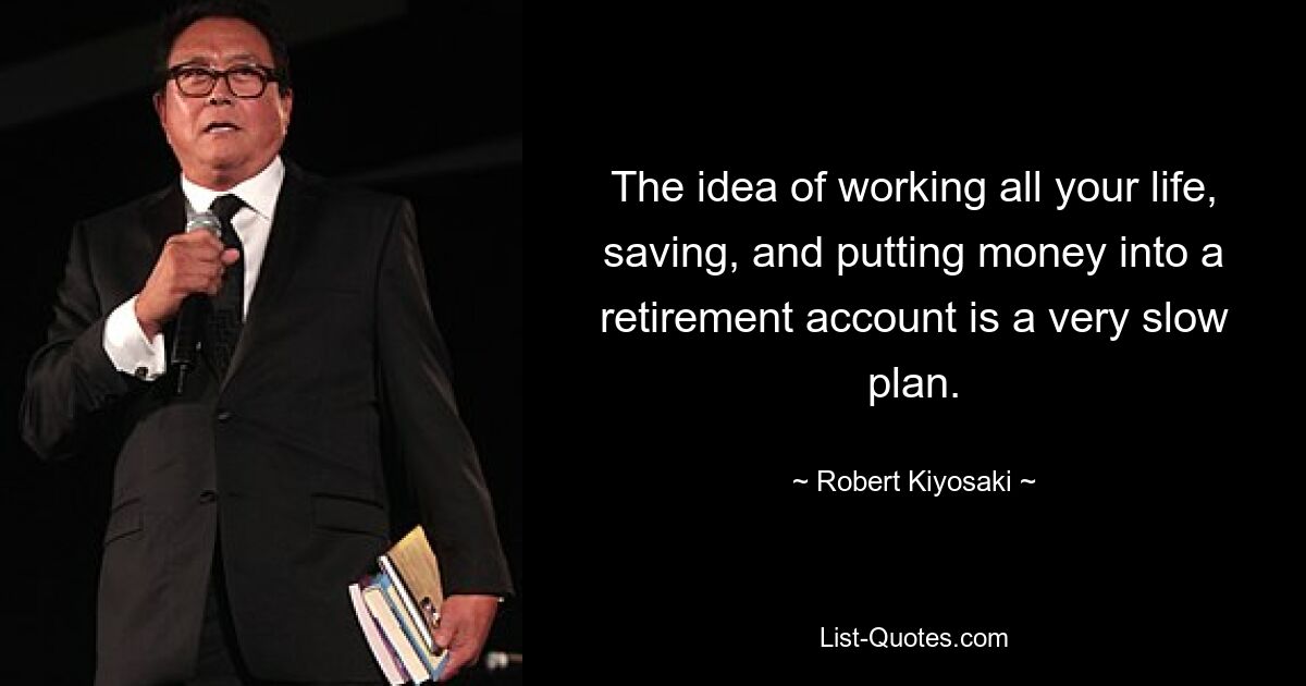 The idea of working all your life, saving, and putting money into a retirement account is a very slow plan. — © Robert Kiyosaki