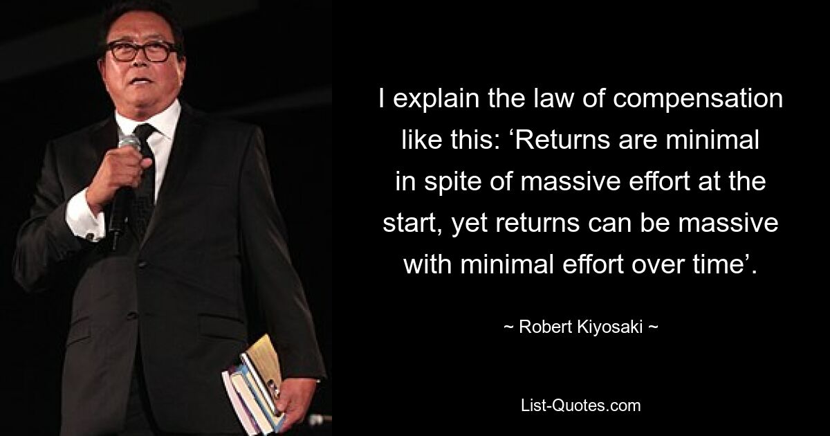 I explain the law of compensation like this: ‘Returns are minimal in spite of massive effort at the start, yet returns can be massive with minimal effort over time’. — © Robert Kiyosaki