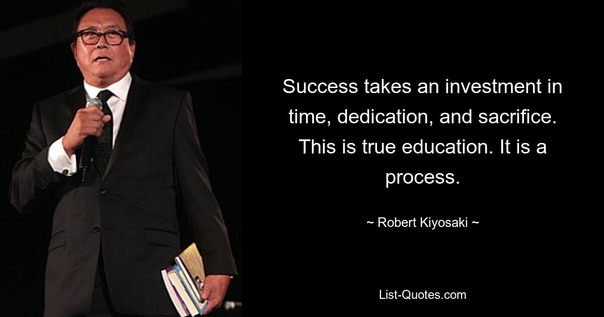 Success takes an investment in time, dedication, and sacrifice. This is true education. It is a process. — © Robert Kiyosaki