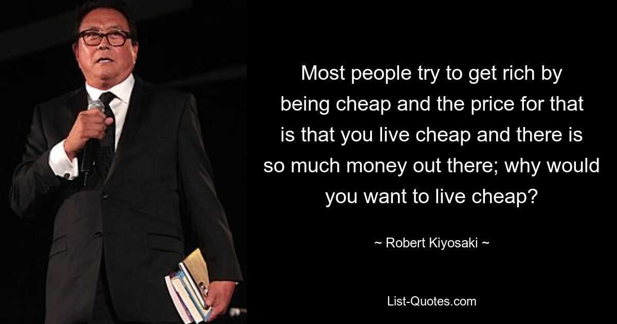 Most people try to get rich by being cheap and the price for that is that you live cheap and there is so much money out there; why would you want to live cheap? — © Robert Kiyosaki