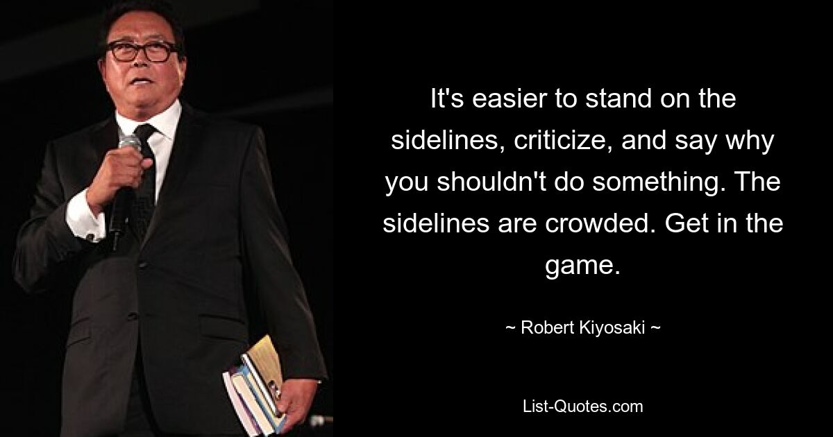 It's easier to stand on the sidelines, criticize, and say why you shouldn't do something. The sidelines are crowded. Get in the game. — © Robert Kiyosaki