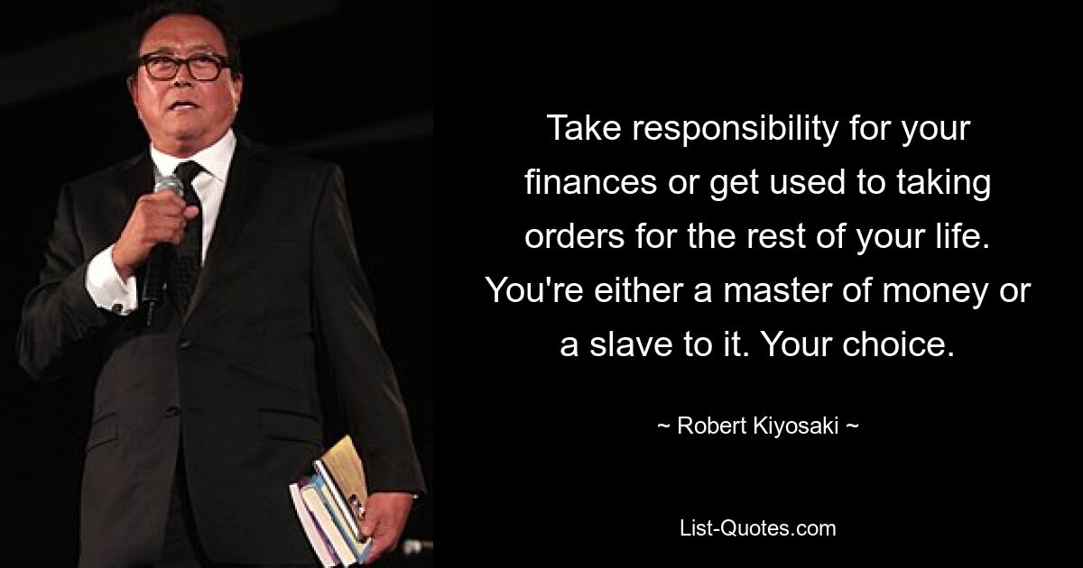 Take responsibility for your finances or get used to taking orders for the rest of your life. You're either a master of money or a slave to it. Your choice. — © Robert Kiyosaki