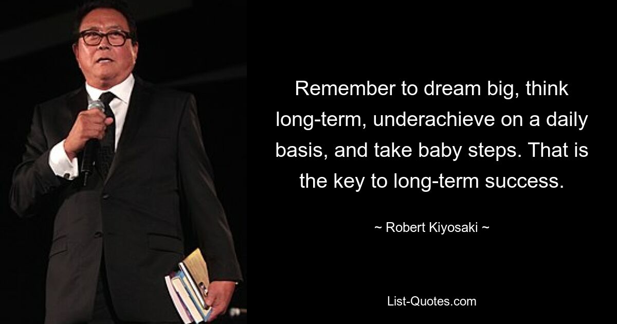 Remember to dream big, think long-term, underachieve on a daily basis, and take baby steps. That is the key to long-term success. — © Robert Kiyosaki