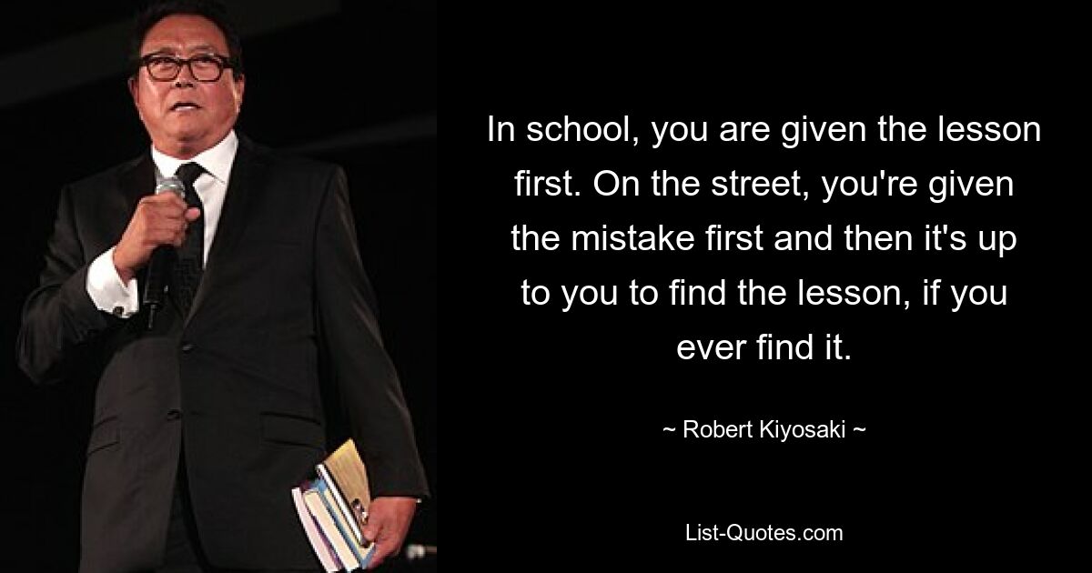 In school, you are given the lesson first. On the street, you're given the mistake first and then it's up to you to find the lesson, if you ever find it. — © Robert Kiyosaki