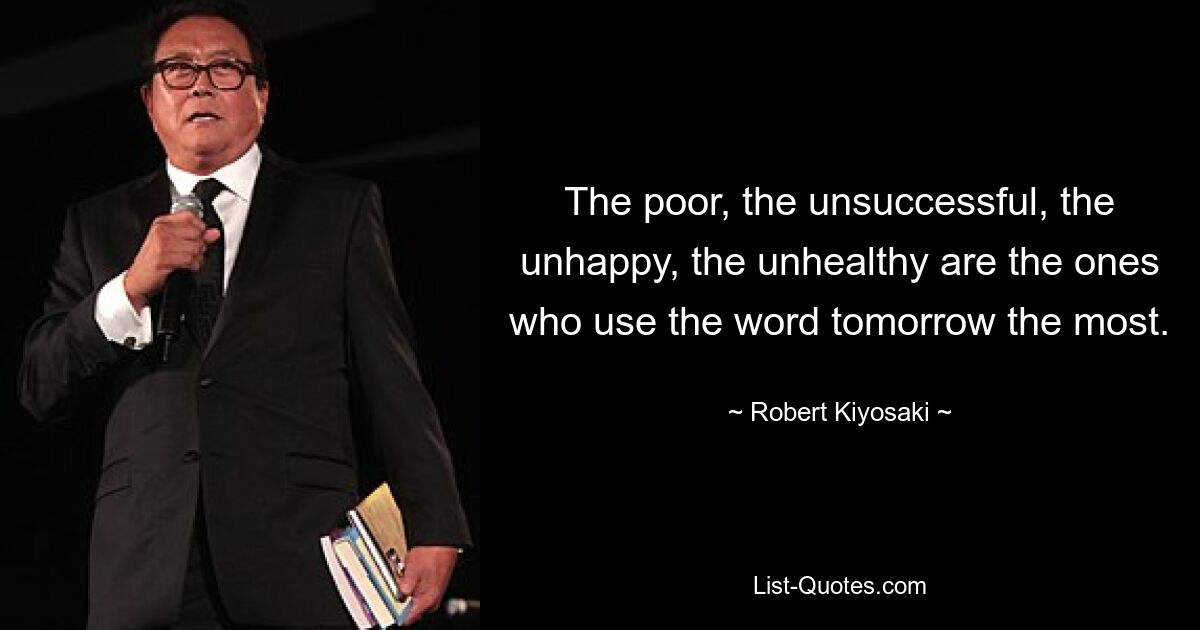 The poor, the unsuccessful, the unhappy, the unhealthy are the ones who use the word tomorrow the most. — © Robert Kiyosaki