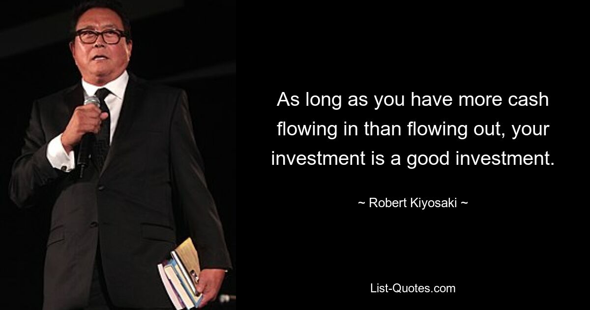 As long as you have more cash flowing in than flowing out, your investment is a good investment. — © Robert Kiyosaki