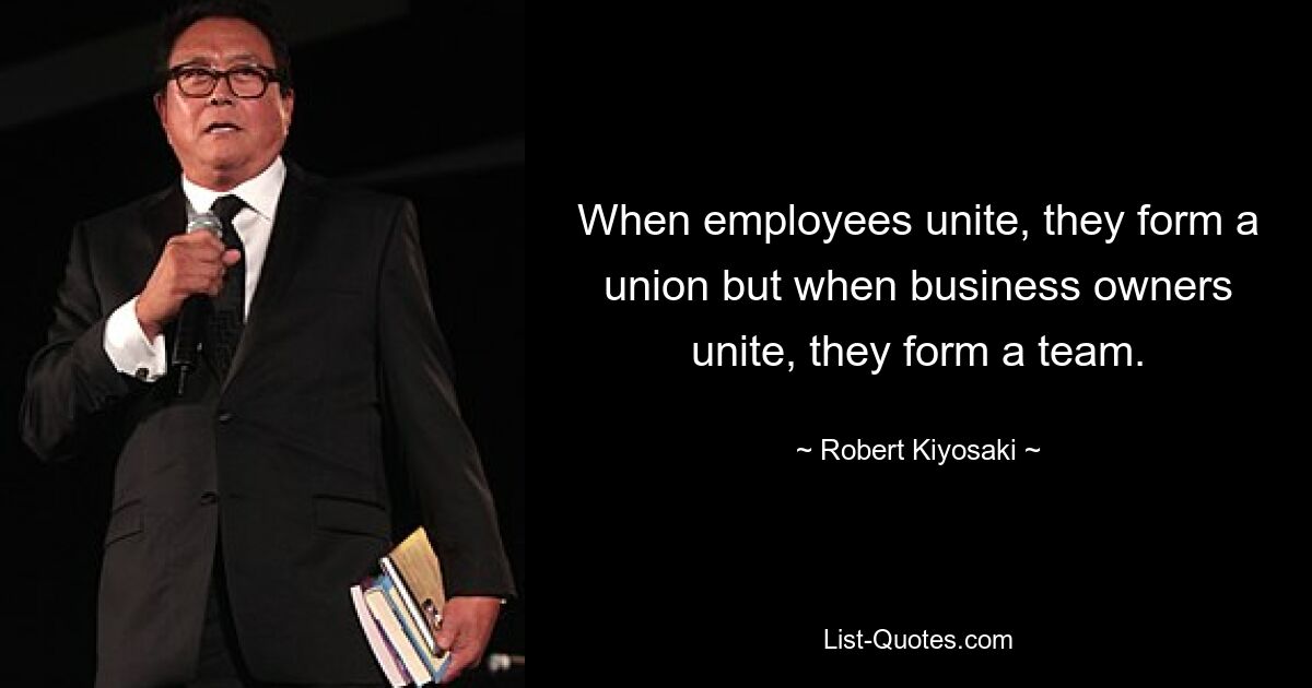 When employees unite, they form a union but when business owners unite, they form a team. — © Robert Kiyosaki