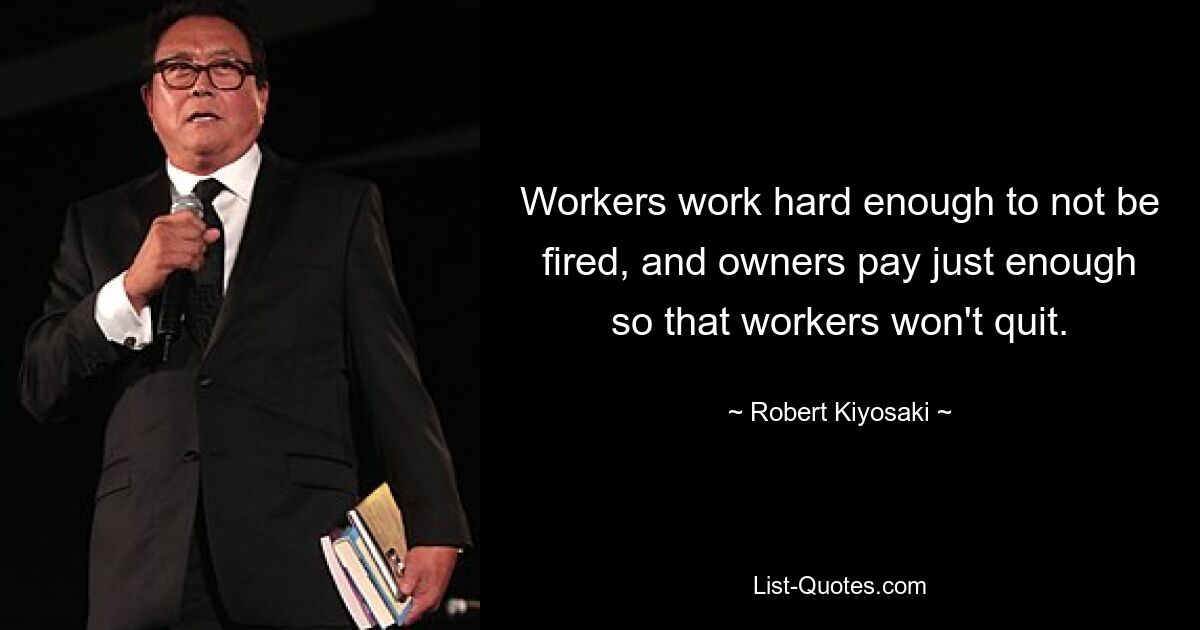 Workers work hard enough to not be fired, and owners pay just enough so that workers won't quit. — © Robert Kiyosaki