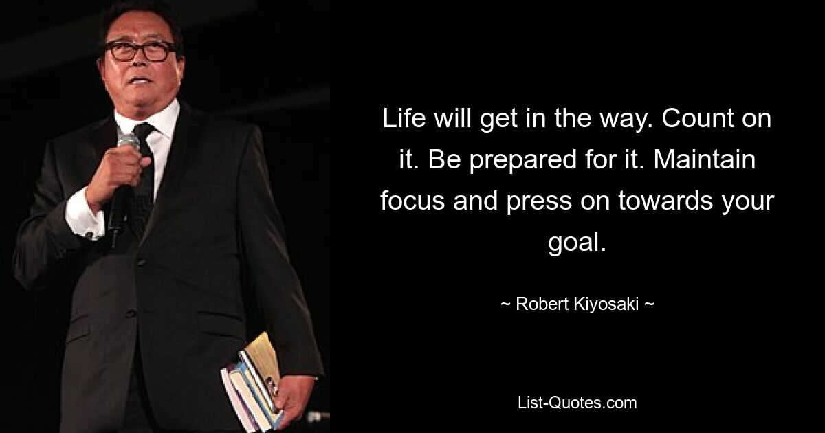 Life will get in the way. Count on it. Be prepared for it. Maintain focus and press on towards your goal. — © Robert Kiyosaki