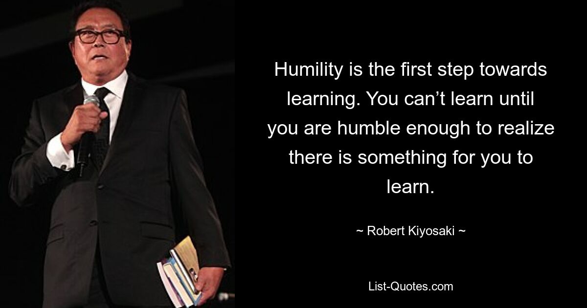 Humility is the first step towards learning. You can’t learn until you are humble enough to realize there is something for you to learn. — © Robert Kiyosaki