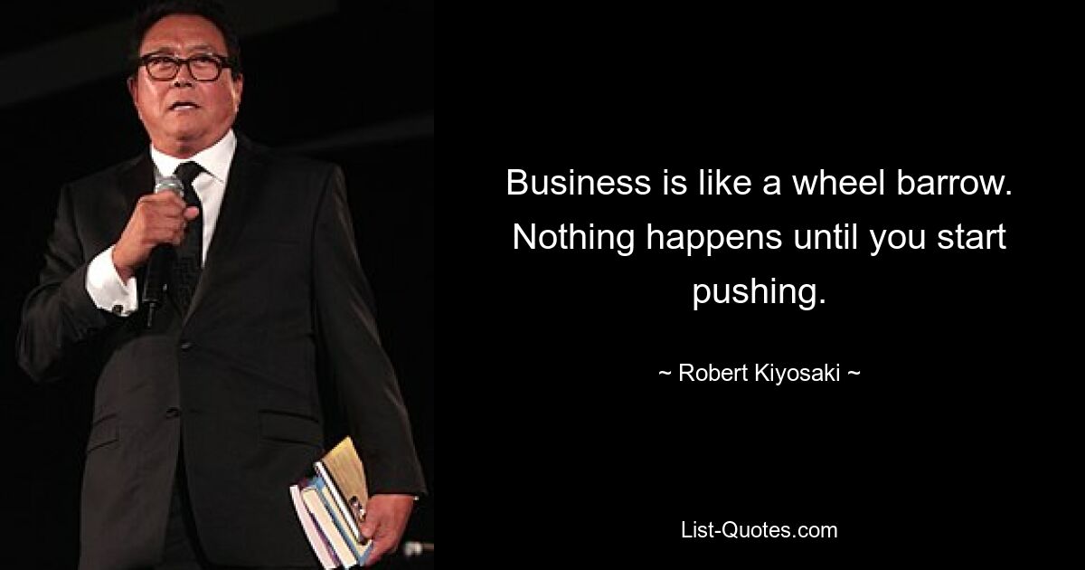 Business is like a wheel barrow. Nothing happens until you start pushing. — © Robert Kiyosaki