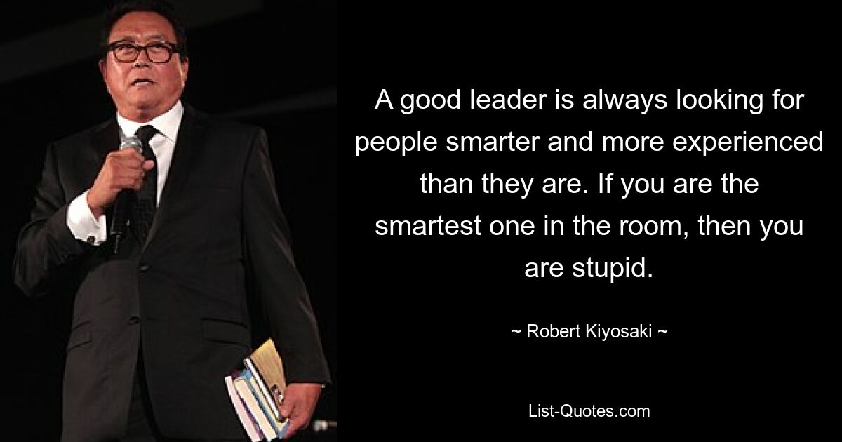 A good leader is always looking for people smarter and more experienced than they are. If you are the smartest one in the room, then you are stupid. — © Robert Kiyosaki