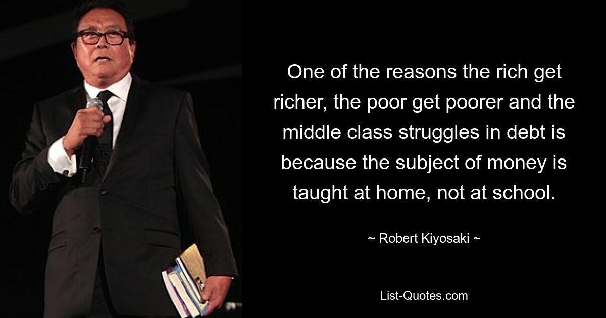 One of the reasons the rich get richer, the poor get poorer and the middle class struggles in debt is because the subject of money is taught at home, not at school. — © Robert Kiyosaki