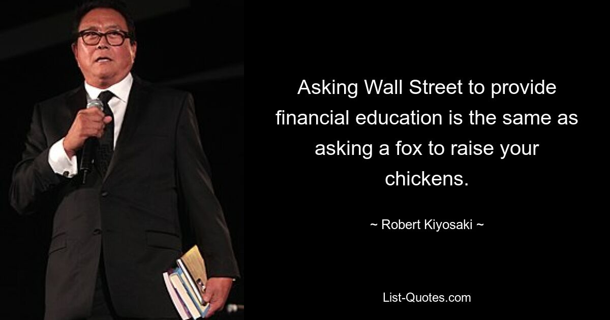 Asking Wall Street to provide financial education is the same as asking a fox to raise your chickens. — © Robert Kiyosaki