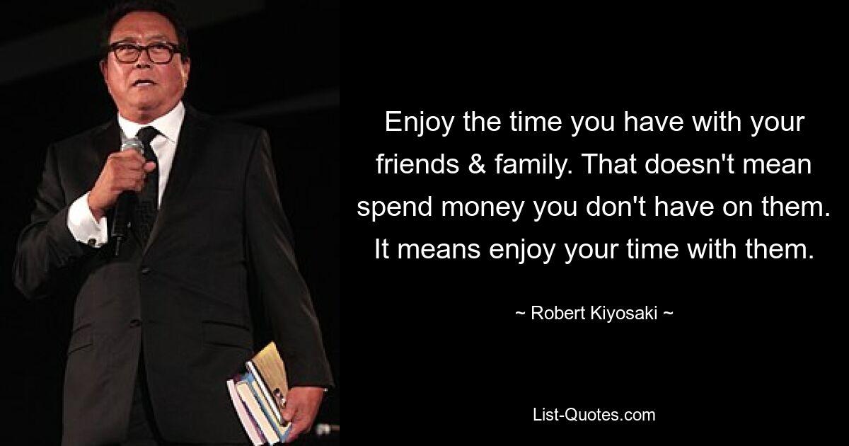 Enjoy the time you have with your friends & family. That doesn't mean spend money you don't have on them. It means enjoy your time with them. — © Robert Kiyosaki