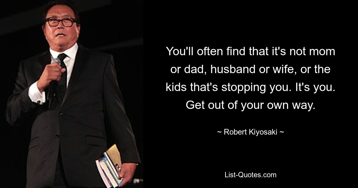 You'll often find that it's not mom or dad, husband or wife, or the kids that's stopping you. It's you. Get out of your own way. — © Robert Kiyosaki