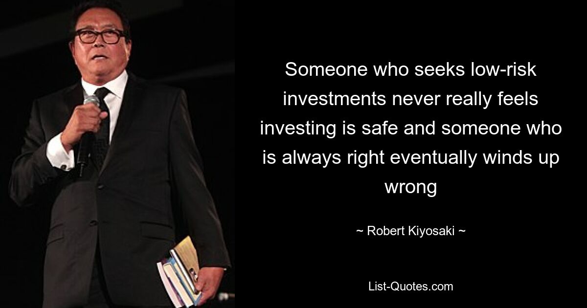 Someone who seeks low-risk investments never really feels investing is safe and someone who is always right eventually winds up wrong — © Robert Kiyosaki