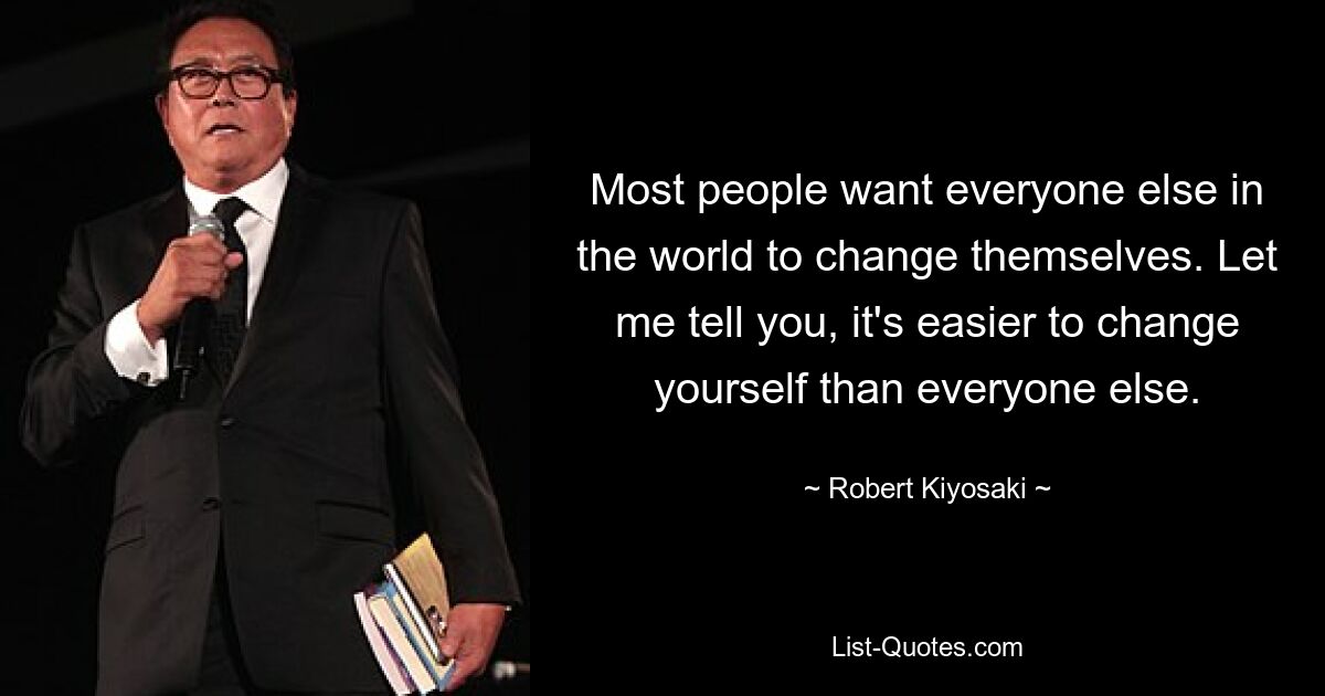 Most people want everyone else in the world to change themselves. Let me tell you, it's easier to change yourself than everyone else. — © Robert Kiyosaki