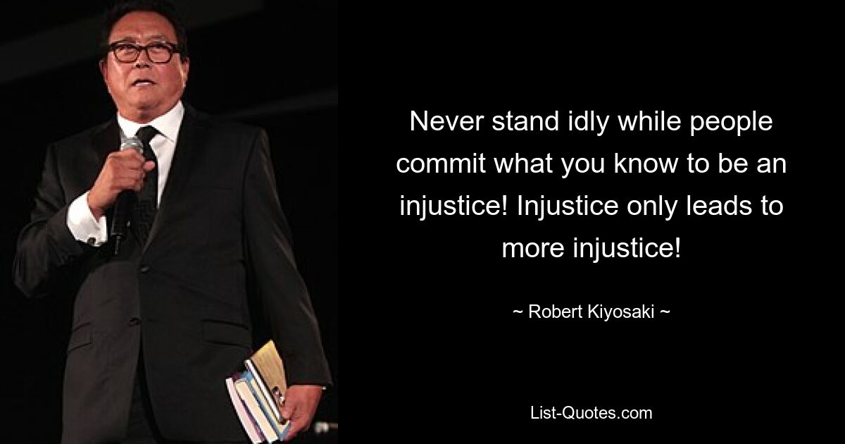 Never stand idly while people commit what you know to be an injustice! Injustice only leads to more injustice! — © Robert Kiyosaki