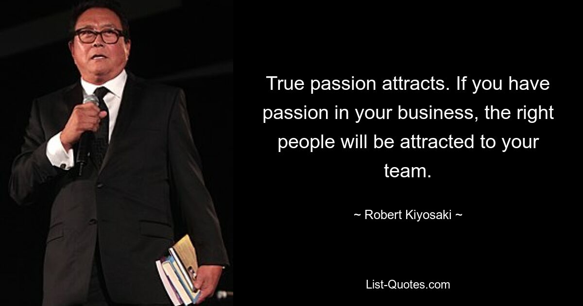 True passion attracts. If you have passion in your business, the right people will be attracted to your team. — © Robert Kiyosaki