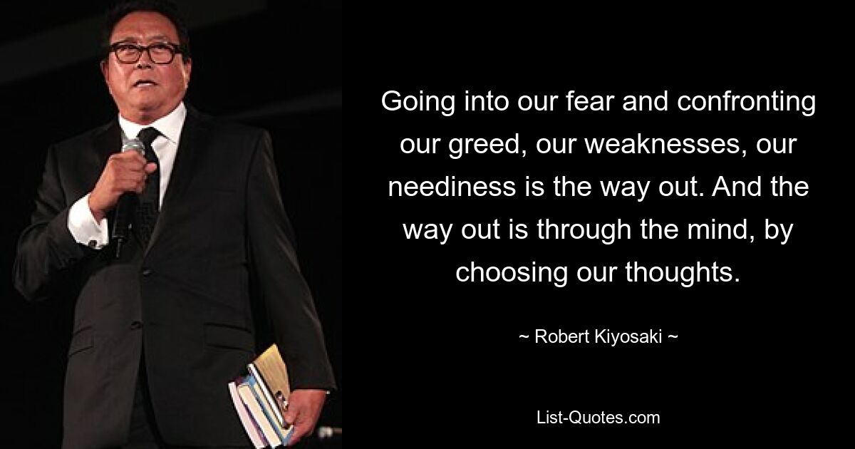 Going into our fear and confronting our greed, our weaknesses, our neediness is the way out. And the way out is through the mind, by choosing our thoughts. — © Robert Kiyosaki