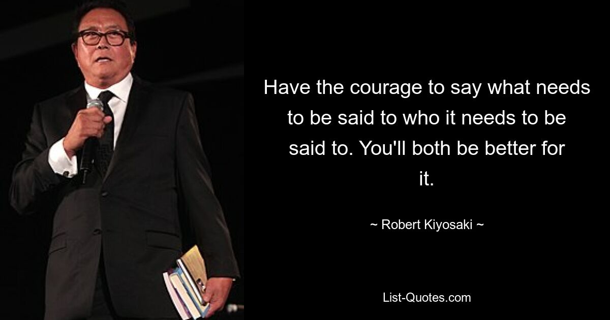 Have the courage to say what needs to be said to who it needs to be said to. You'll both be better for it. — © Robert Kiyosaki