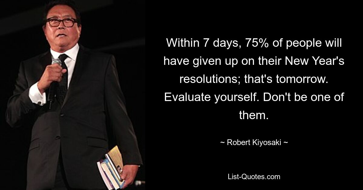 Within 7 days, 75% of people will have given up on their New Year's resolutions; that's tomorrow. Evaluate yourself. Don't be one of them. — © Robert Kiyosaki