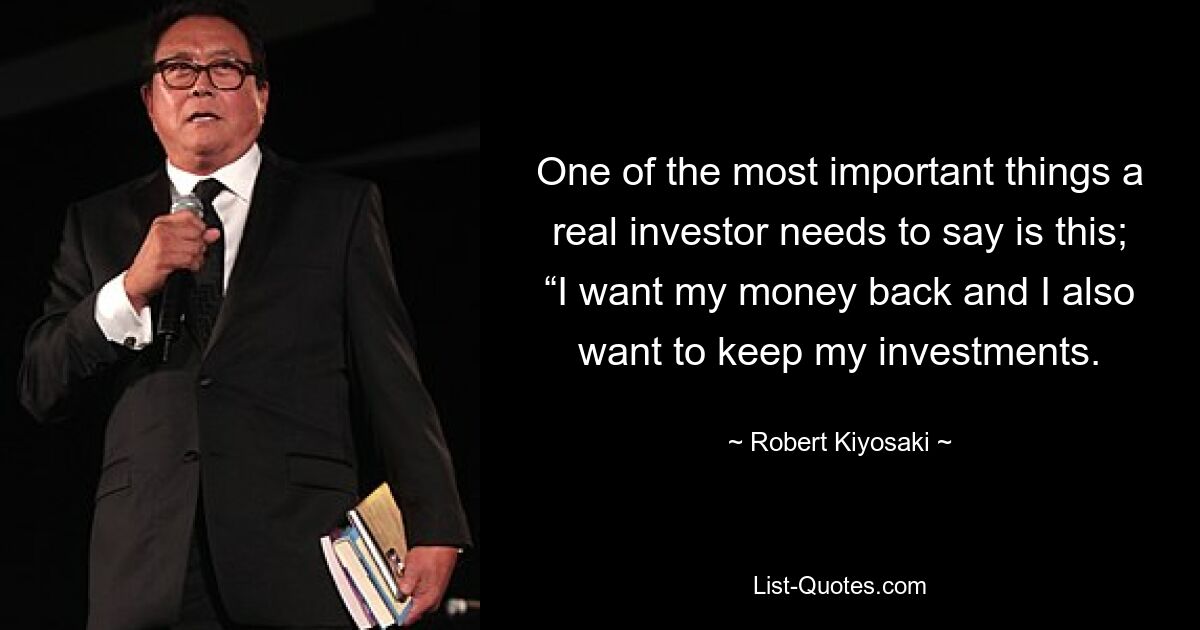 One of the most important things a real investor needs to say is this; “I want my money back and I also want to keep my investments. — © Robert Kiyosaki