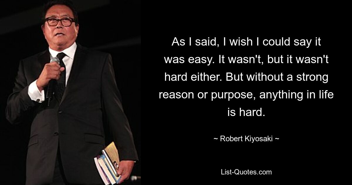 As I said, I wish I could say it was easy. It wasn't, but it wasn't hard either. But without a strong reason or purpose, anything in life is hard. — © Robert Kiyosaki