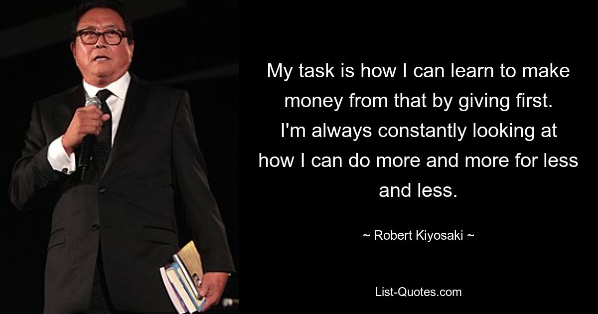 My task is how I can learn to make money from that by giving first. I'm always constantly looking at how I can do more and more for less and less. — © Robert Kiyosaki