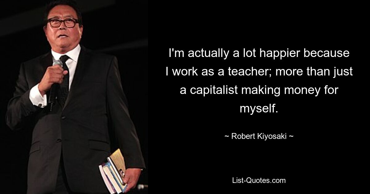 I'm actually a lot happier because I work as a teacher; more than just a capitalist making money for myself. — © Robert Kiyosaki