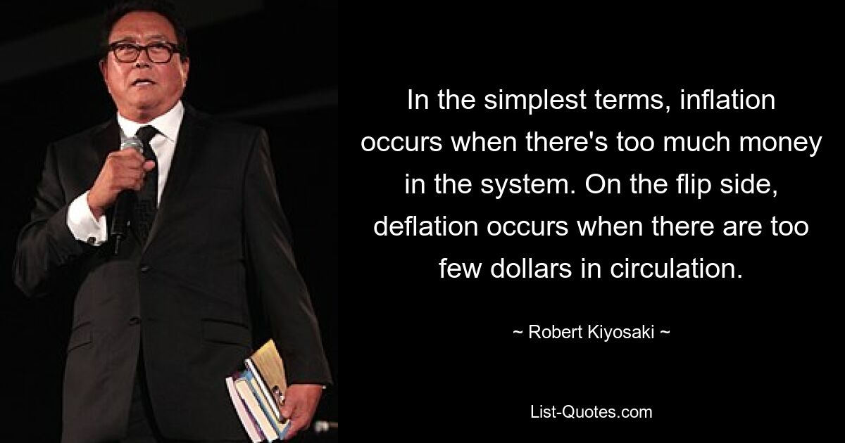 In the simplest terms, inflation occurs when there's too much money in the system. On the flip side, deflation occurs when there are too few dollars in circulation. — © Robert Kiyosaki