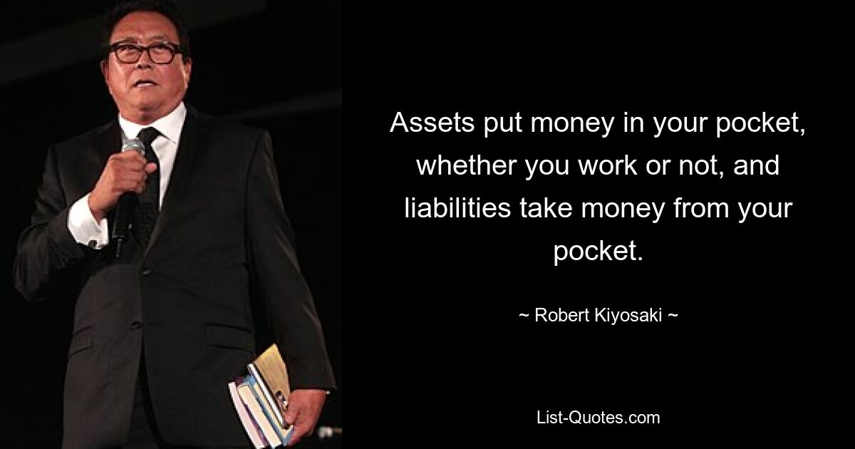 Assets put money in your pocket, whether you work or not, and liabilities take money from your pocket. — © Robert Kiyosaki