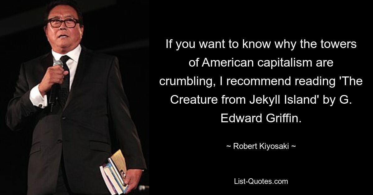 If you want to know why the towers of American capitalism are crumbling, I recommend reading 'The Creature from Jekyll Island' by G. Edward Griffin. — © Robert Kiyosaki