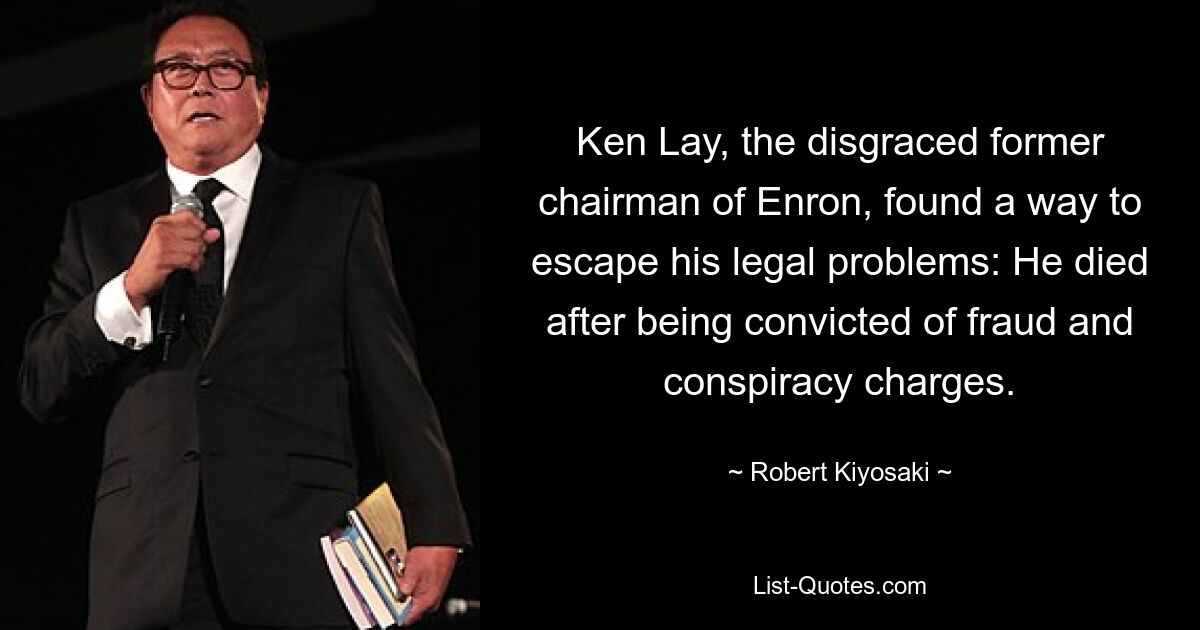 Ken Lay, the disgraced former chairman of Enron, found a way to escape his legal problems: He died after being convicted of fraud and conspiracy charges. — © Robert Kiyosaki