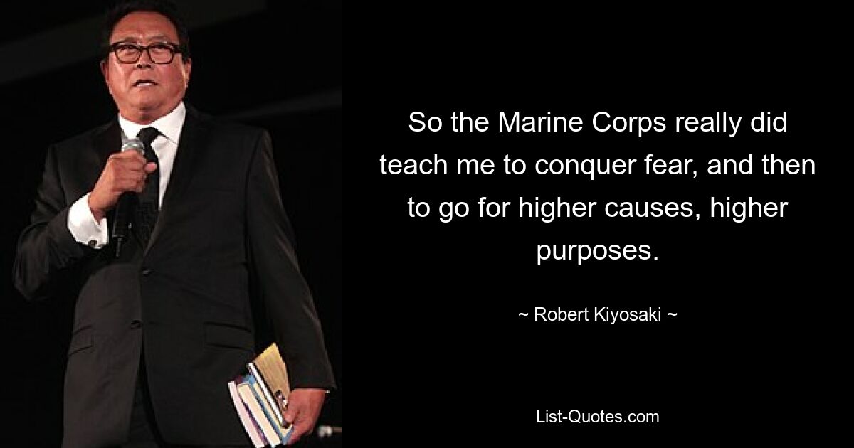 So the Marine Corps really did teach me to conquer fear, and then to go for higher causes, higher purposes. — © Robert Kiyosaki